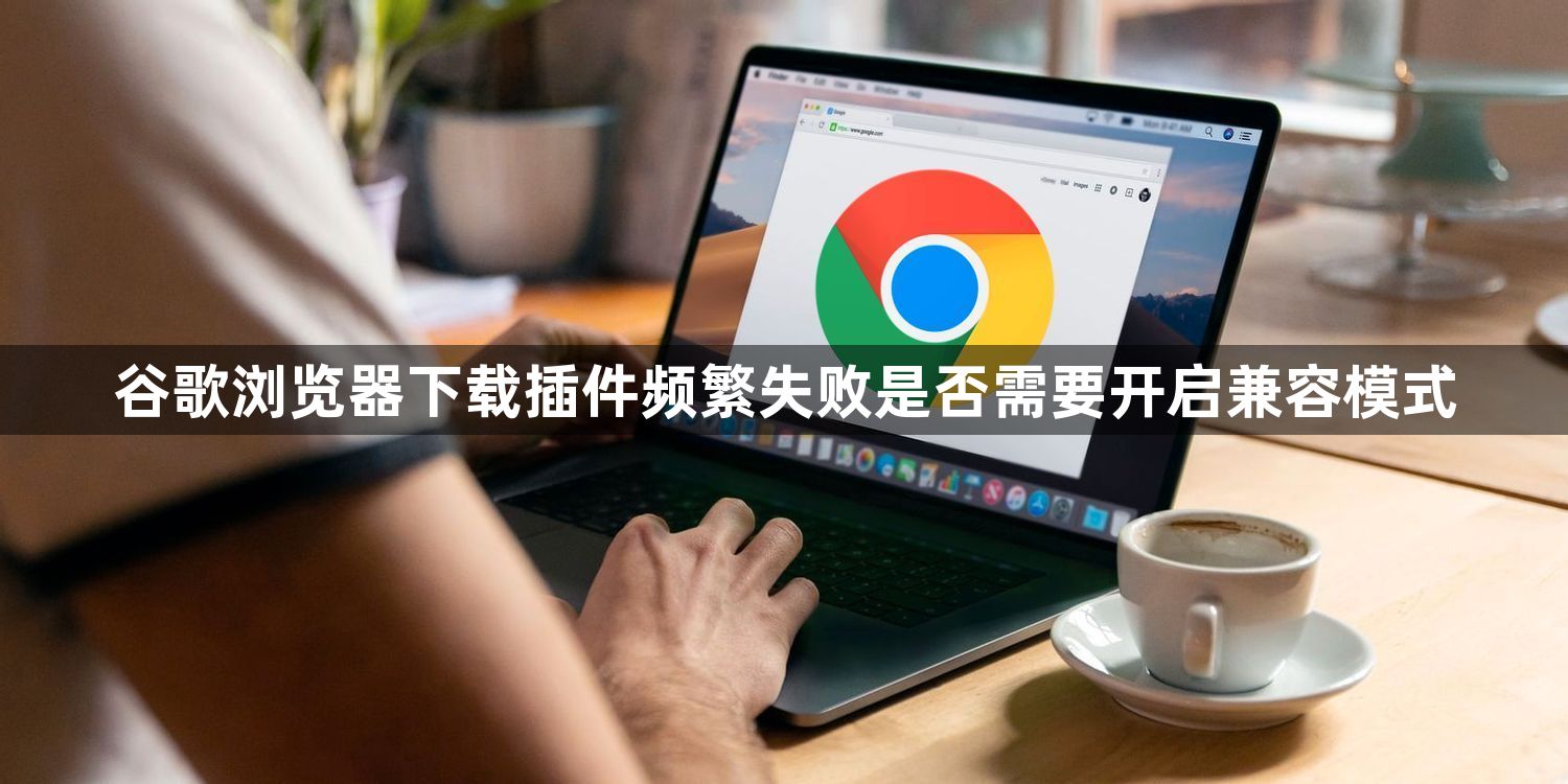 谷歌浏览器下载插件频繁失败是否需要开启兼容模式1