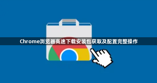 Chrome浏览器高速下载安装包获取及配置完整操作1
