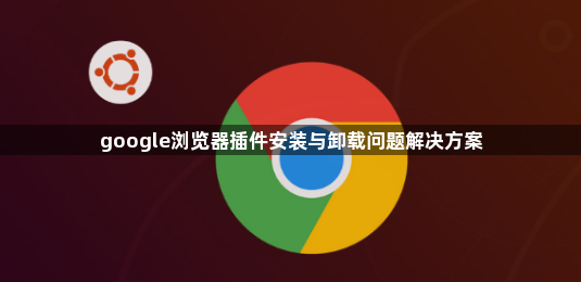 google浏览器插件安装与卸载问题解决方案1