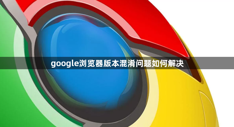 google浏览器版本混淆问题如何解决1