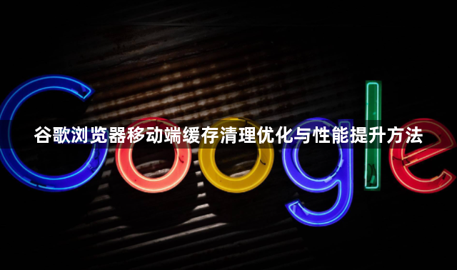 谷歌浏览器移动端缓存清理优化与性能提升方法1