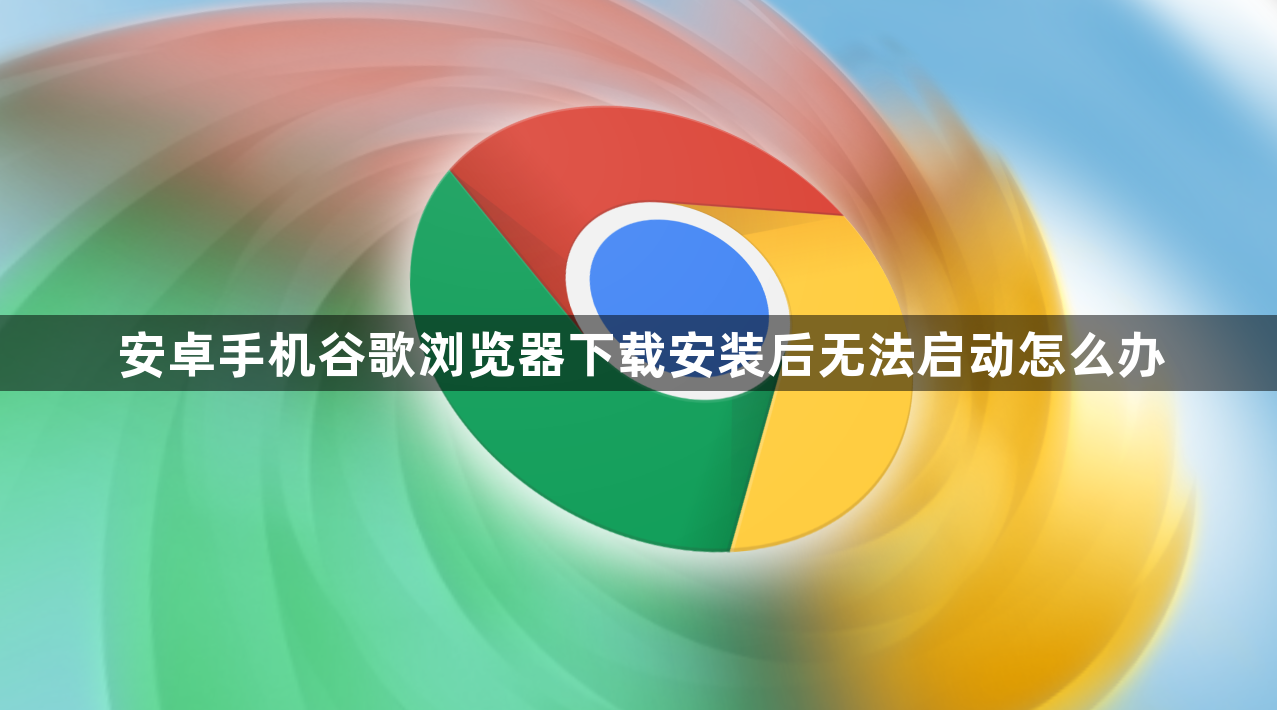 安卓手机谷歌浏览器下载安装后无法启动怎么办1